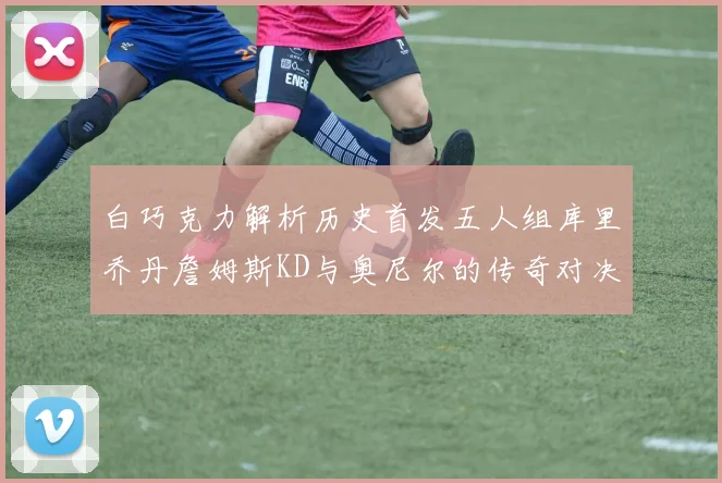 白巧克力解析历史首发五人组库里乔丹詹姆斯KD与奥尼尔的传奇对决与影响