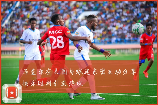 马奎尔在美国与球迷亲密互动分享快乐时刻引发热议
