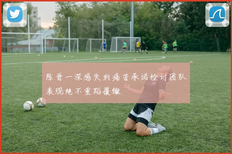 陈晋一深感失利痛苦承诺检讨团队表现绝不重蹈覆辙