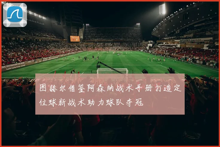 图赫尔借鉴阿森纳战术手册打造定位球新战术助力球队夺冠