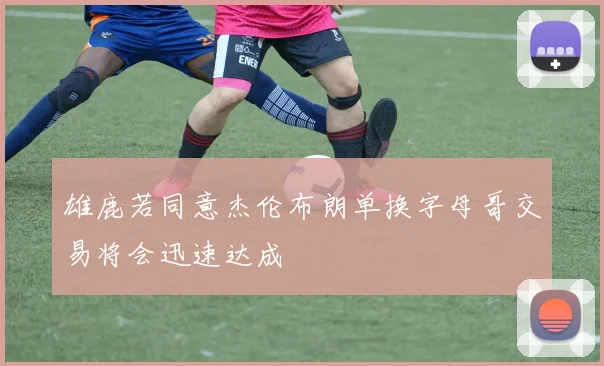 雄鹿若同意杰伦布朗单换字母哥交易将会迅速达成