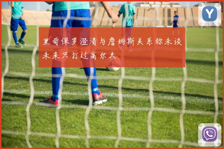 里奇保罗澄清与詹姆斯关系称未谈未来只打过高尔夫