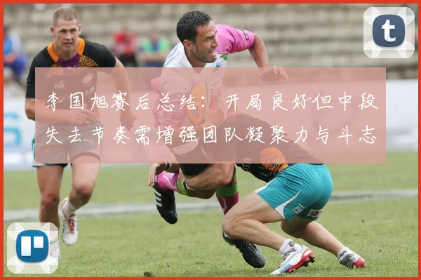 李国旭赛后总结：开局良好但中段失去节奏需增强团队凝聚力与斗志