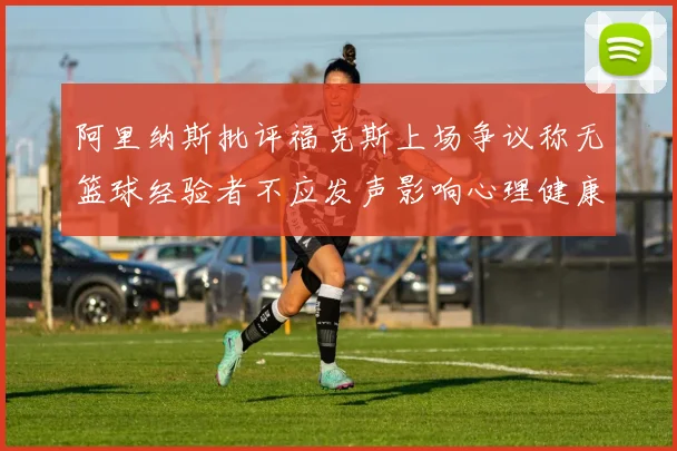 阿里纳斯批评福克斯上场争议称无篮球经验者不应发声影响心理健康