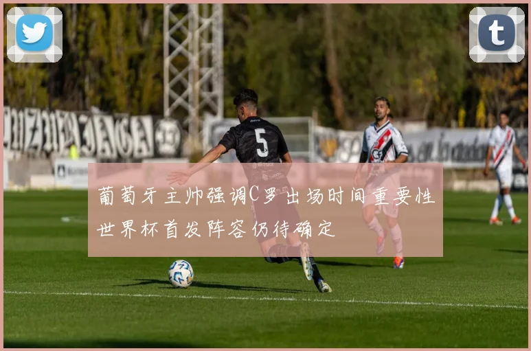 葡萄牙主帅强调C罗出场时间重要性世界杯首发阵容仍待确定