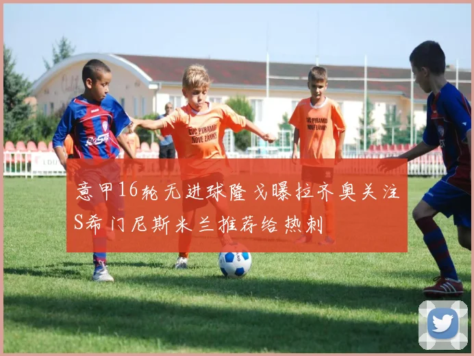 意甲16轮无进球隆戈曝拉齐奥关注S希门尼斯米兰推荐给热刺