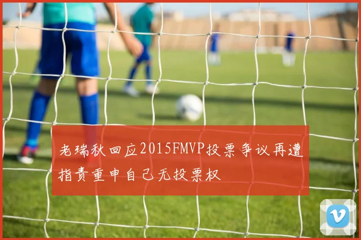 老瑞秋回应2015FMVP投票争议再遭指责重申自己无投票权