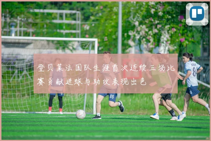 登贝莱法国队生涯首次连续三场比赛贡献进球与助攻表现出色
