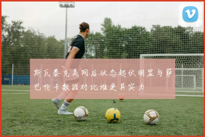 斯瓦泰克美网后状态起伏明显与萨巴伦卡数据对比谁更具实力