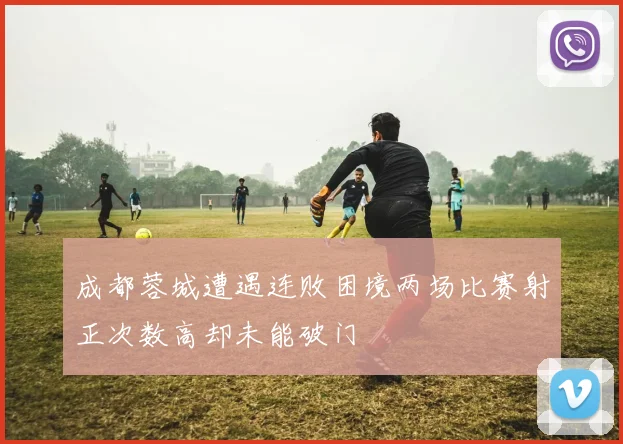 成都蓉城遭遇连败困境两场比赛射正次数高却未能破门
