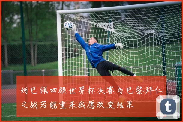 姆巴佩回顾世界杯决赛与巴黎拜仁之战若能重来我愿改变结果