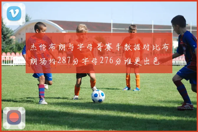 杰伦布朗与字母哥赛季数据对比布朗场均287分字母276分谁更出色