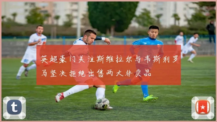 英超豪门关注斯维拉尔与韦斯利罗马坚决拒绝出售两大非卖品