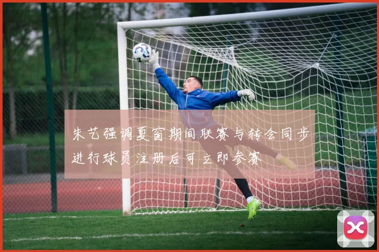 朱艺强调夏窗期间联赛与转会同步进行球员注册后可立即参赛