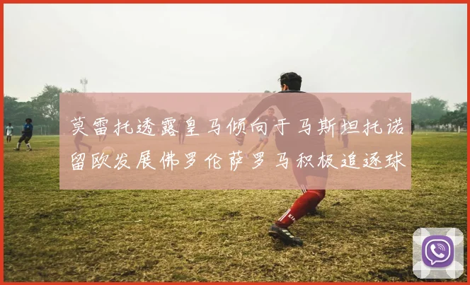 莫雷托透露皇马倾向于马斯坦托诺留欧发展佛罗伦萨罗马积极追逐球员