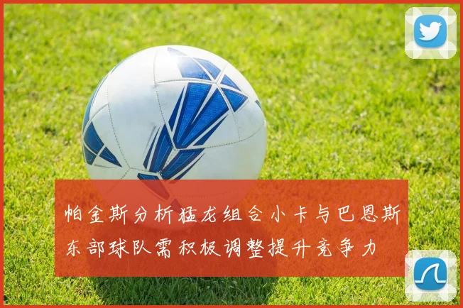 帕金斯分析猛龙组合小卡与巴恩斯东部球队需积极调整提升竞争力