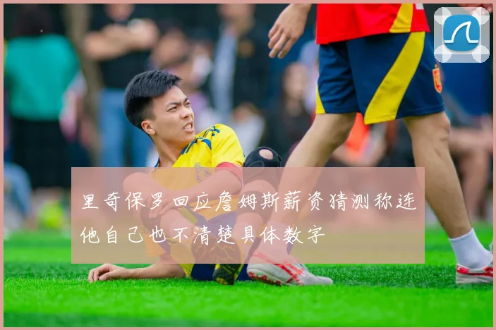 里奇保罗回应詹姆斯薪资猜测称连他自己也不清楚具体数字