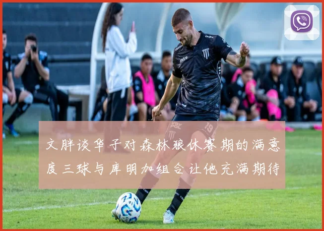 文胖谈华子对森林狼休赛期的满意度三球与库明加组合让他充满期待